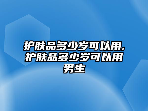 護膚品多少歲可以用,護膚品多少歲可以用男生