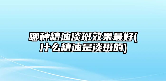 哪種精油淡斑效果最好(什么精油是淡斑的)