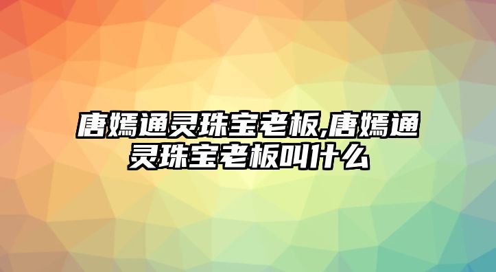 唐嫣通靈珠寶老板,唐嫣通靈珠寶老板叫什么