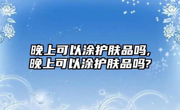 晚上可以涂護膚品嗎,晚上可以涂護膚品嗎?