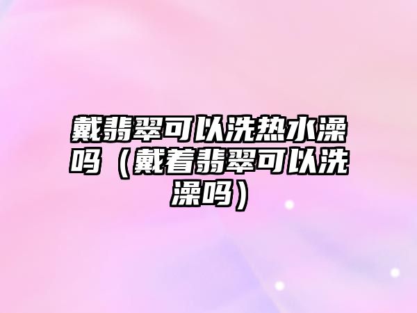 戴翡翠可以洗熱水澡嗎（戴著翡翠可以洗澡嗎）