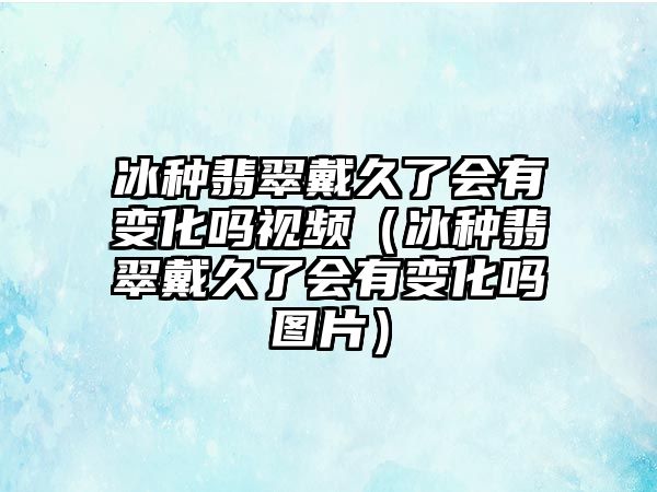 冰種翡翠戴久了會有變化嗎視頻（冰種翡翠戴久了會有變化嗎圖片）