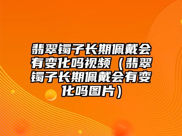 翡翠鐲子長期佩戴會有變化嗎視頻（翡翠鐲子長期佩戴會有變化嗎圖片）