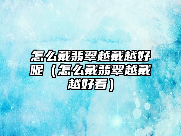 怎么戴翡翠越戴越好呢（怎么戴翡翠越戴越好看）