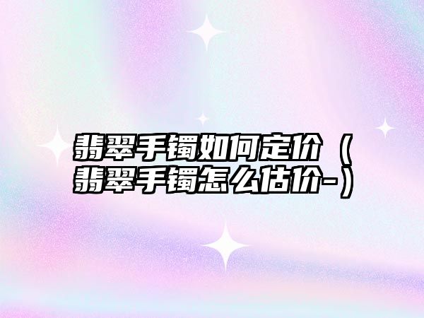 翡翠手鐲如何定價（翡翠手鐲怎么估價-）