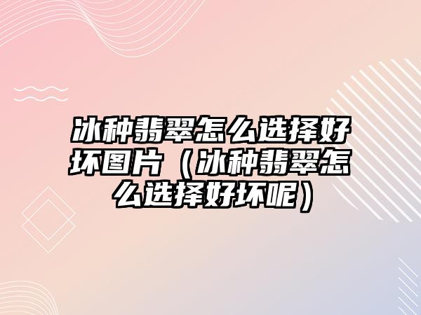 冰種翡翠怎么選擇好壞圖片（冰種翡翠怎么選擇好壞呢）