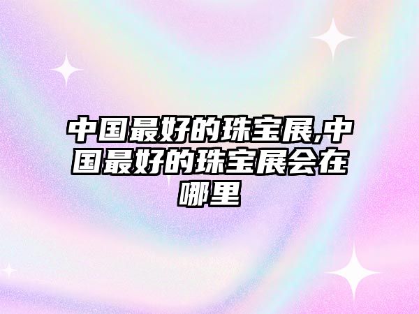 中國(guó)最好的珠寶展,中國(guó)最好的珠寶展會(huì)在哪里