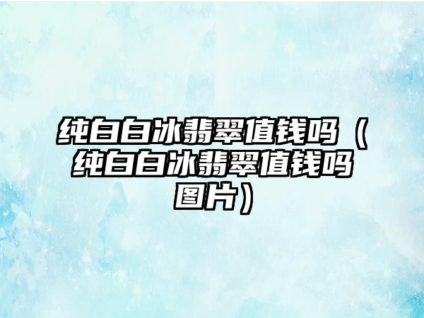 純白白冰翡翠值錢嗎（純白白冰翡翠值錢嗎圖片）