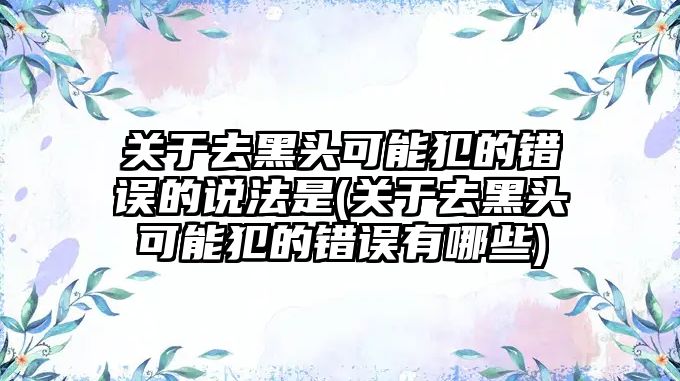 關于去黑頭可能犯的錯誤的說法是(關于去黑頭可能犯的錯誤有哪些)