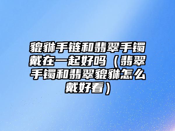 貔貅手鏈和翡翠手鐲戴在一起好嗎（翡翠手鐲和翡翠貔貅怎么戴好看）