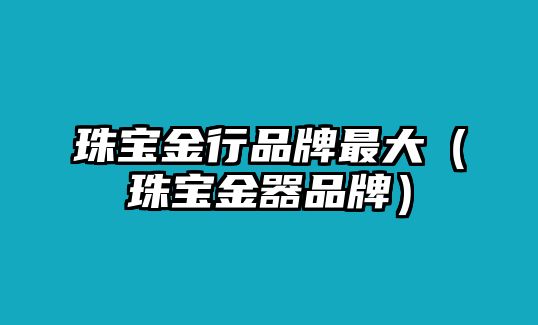 珠寶金行品牌最大（珠寶金器品牌）