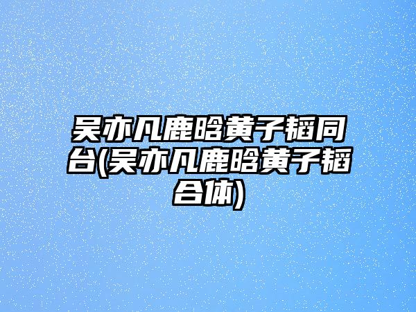 吳亦凡鹿晗黃子韜同臺(吳亦凡鹿晗黃子韜合體)