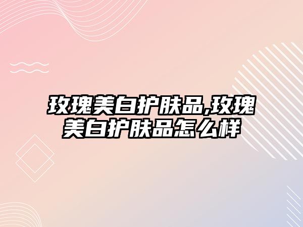 玫瑰美白護膚品,玫瑰美白護膚品怎么樣