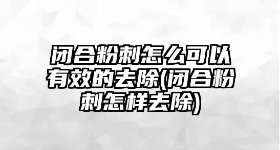 閉合粉刺怎么可以有效的去除(閉合粉刺怎樣去除)