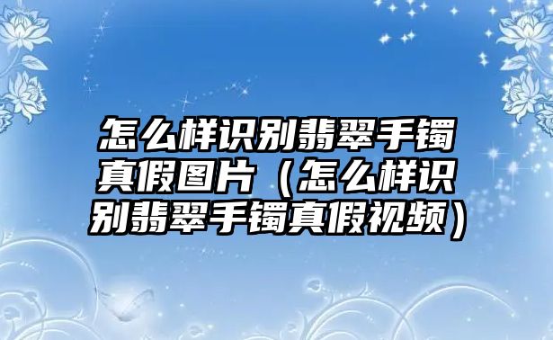 怎么樣識別翡翠手鐲真假圖片（怎么樣識別翡翠手鐲真假視頻）