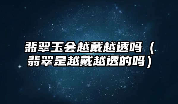 翡翠玉會越戴越透嗎（翡翠是越戴越透的嗎）