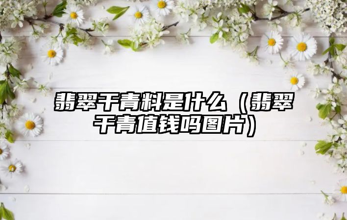 翡翠干青料是什么（翡翠干青值錢嗎圖片）