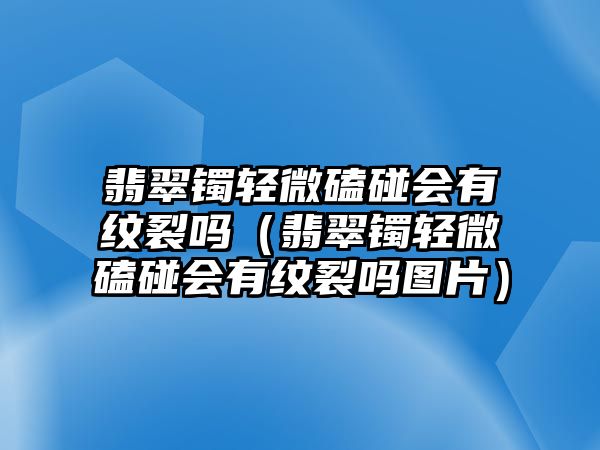 翡翠鐲輕微磕碰會(huì)有紋裂嗎（翡翠鐲輕微磕碰會(huì)有紋裂嗎圖片）