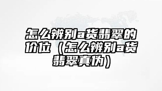 怎么辨別a貨翡翠的價位（怎么辨別a貨翡翠真偽）