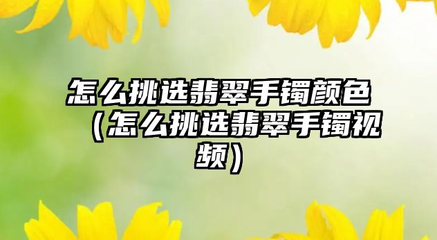 怎么挑選翡翠手鐲顏色（怎么挑選翡翠手鐲視頻）