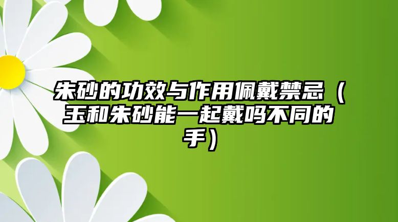 朱砂的功效與作用佩戴禁忌（玉和朱砂能一起戴嗎不同的手）