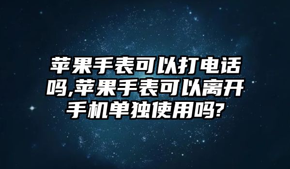 蘋果手表可以打電話嗎,蘋果手表可以離開手機(jī)單獨(dú)使用嗎?