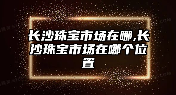 長沙珠寶市場在哪,長沙珠寶市場在哪個位置