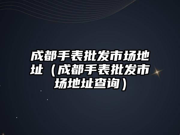 成都手表批發市場地址（成都手表批發市場地址查詢）