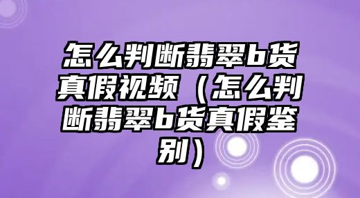 怎么判斷翡翠b貨真假視頻（怎么判斷翡翠b貨真假鑒別）