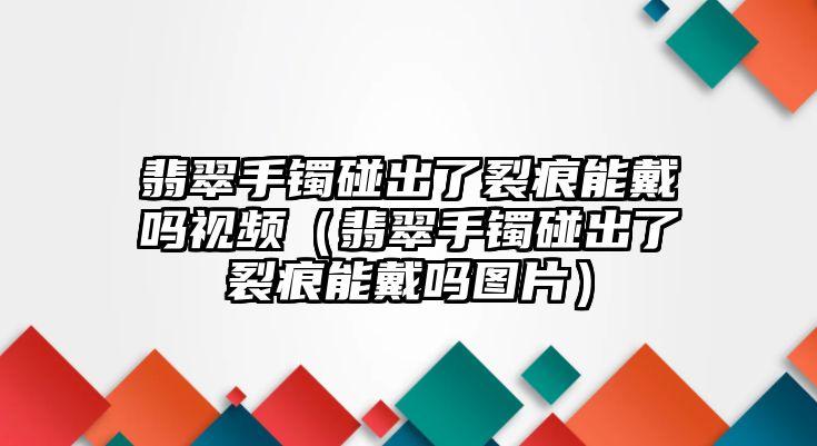 翡翠手鐲碰出了裂痕能戴嗎視頻（翡翠手鐲碰出了裂痕能戴嗎圖片）