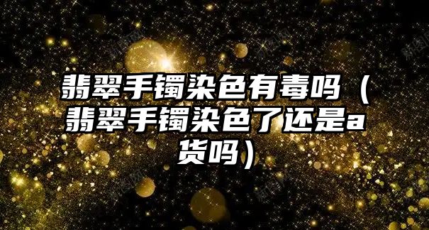 翡翠手鐲染色有毒嗎（翡翠手鐲染色了還是a貨嗎）