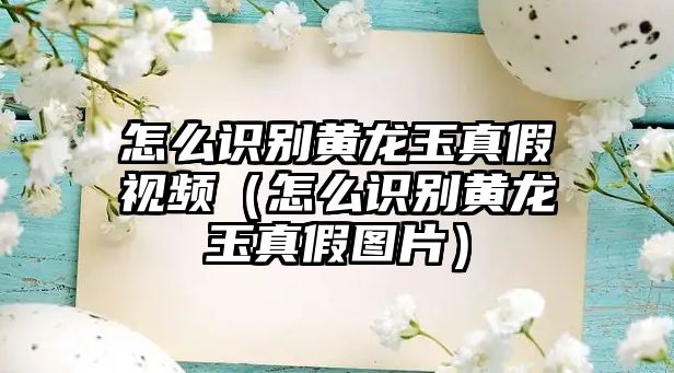 怎么識別黃龍玉真假視頻（怎么識別黃龍玉真假圖片）