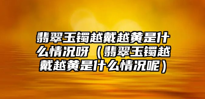 翡翠玉鐲越戴越黃是什么情況呀（翡翠玉鐲越戴越黃是什么情況呢）