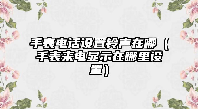 手表電話設置鈴聲在哪（手表來電顯示在哪里設置）