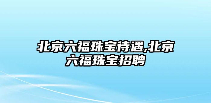 北京六福珠寶待遇,北京六福珠寶招聘