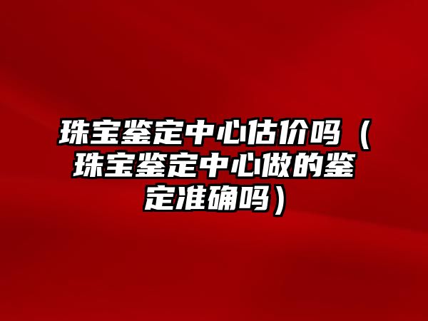 珠寶鑒定中心估價嗎（珠寶鑒定中心做的鑒定準確嗎）