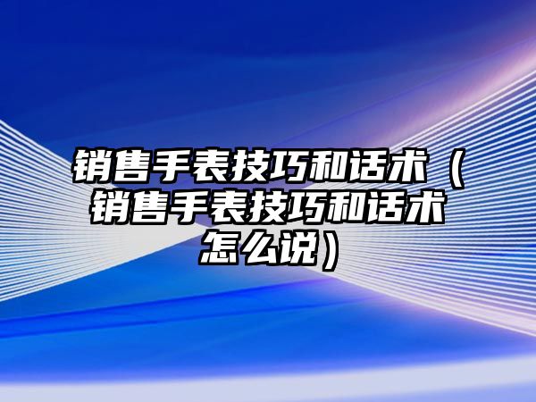 銷售手表技巧和話術（銷售手表技巧和話術怎么說）