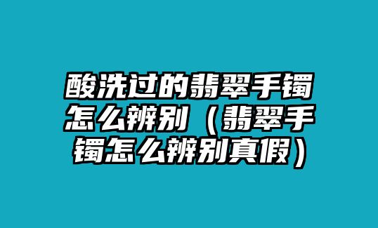 酸洗過的翡翠手鐲怎么辨別（翡翠手鐲怎么辨別真假）