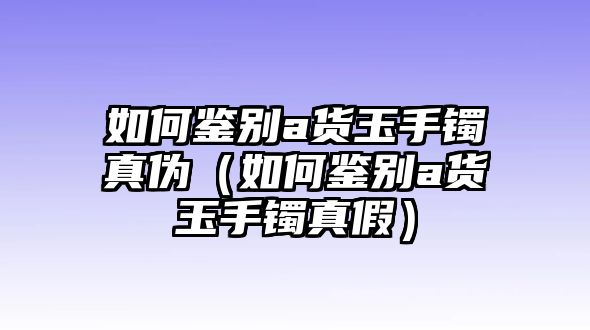 如何鑒別a貨玉手鐲真?zhèn)危ㄈ绾舞b別a貨玉手鐲真假）