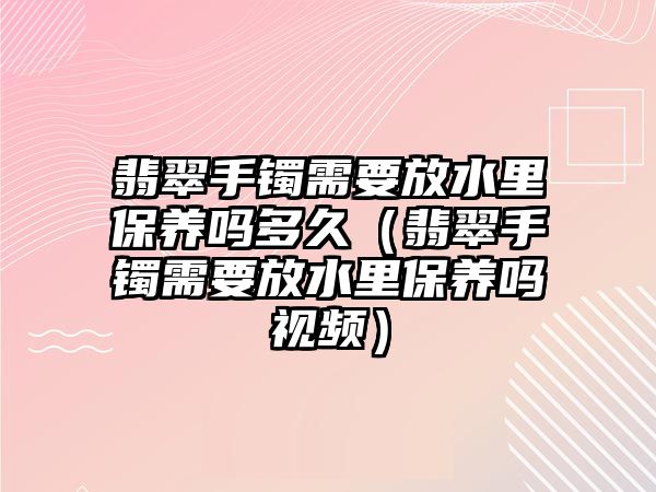 翡翠手鐲需要放水里保養嗎多久（翡翠手鐲需要放水里保養嗎視頻）