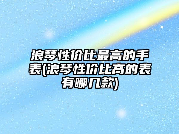 浪琴性價比最高的手表(浪琴性價比高的表有哪幾款)