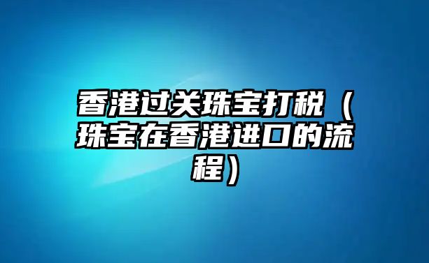 香港過關(guān)珠寶打稅（珠寶在香港進(jìn)口的流程）