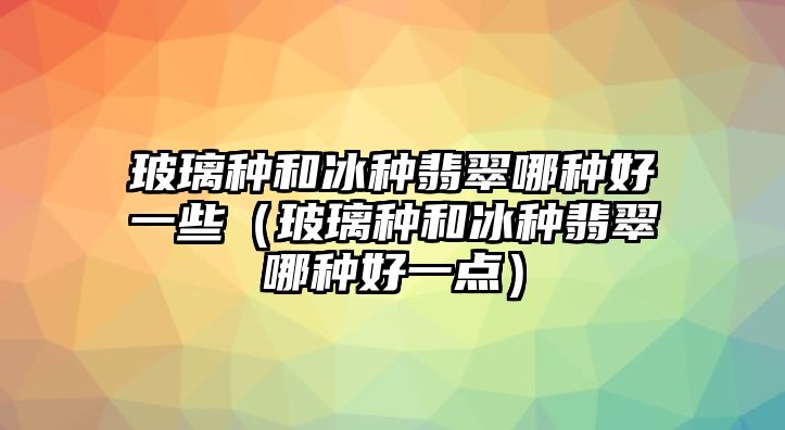 玻璃種和冰種翡翠哪種好一些（玻璃種和冰種翡翠哪種好一點）