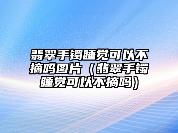 翡翠手鐲睡覺可以不摘嗎圖片（翡翠手鐲睡覺可以不摘嗎）