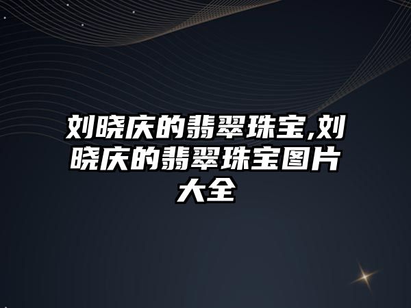 劉曉慶的翡翠珠寶,劉曉慶的翡翠珠寶圖片大全