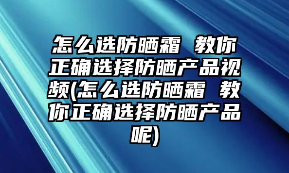 怎么選防曬霜 教你正確選擇防曬產品視頻(怎么選防曬霜 教你正確選擇防曬產品呢)