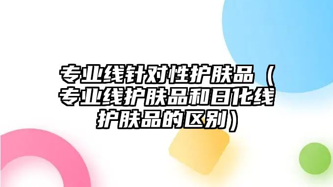 專業線針對性護膚品（專業線護膚品和日化線護膚品的區別）