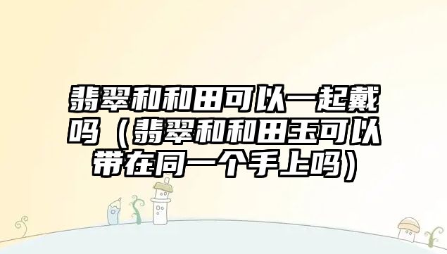 翡翠和和田可以一起戴嗎（翡翠和和田玉可以帶在同一個手上嗎）