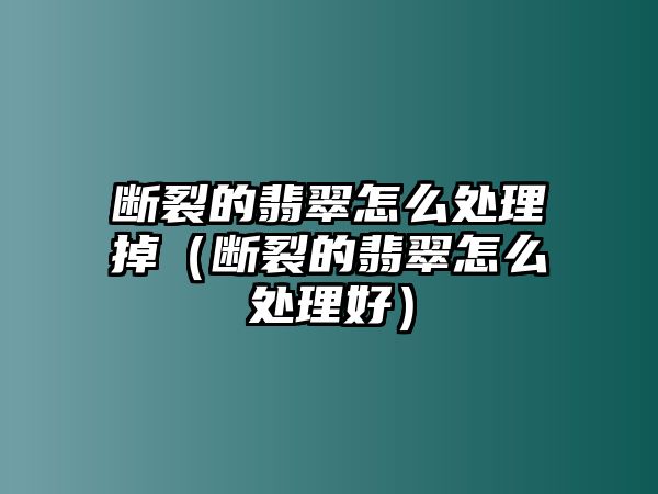 斷裂的翡翠怎么處理掉（斷裂的翡翠怎么處理好）