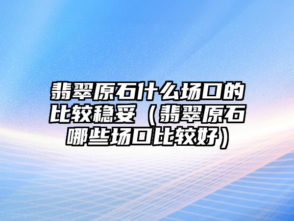 翡翠原石什么場口的比較穩妥（翡翠原石哪些場口比較好）